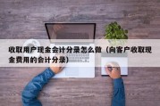 收取用户现金会计分录怎么做（向客户收取现金费用的会计分录）