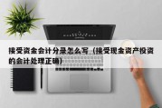 接受资金会计分录怎么写（接受现金资产投资的会计处理正确）