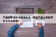 产品配件会计分录怎么入（用在产品上的配件计入什么科目）