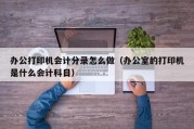 办公打印机会计分录怎么做（办公室的打印机是什么会计科目）
