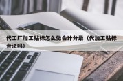 代工厂加工贴标怎么做会计分录（代加工贴标合法吗）