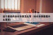 这个题目的会计分录怎么写（会计分录题是什么意思）