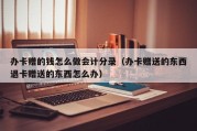 办卡赠的钱怎么做会计分录（办卡赠送的东西退卡赠送的东西怎么办）