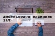 课题综述怎么写会计分录（会计实践课题题目怎么写）