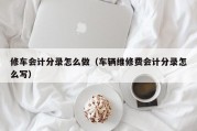 修车会计分录怎么做（车辆维修费会计分录怎么写）