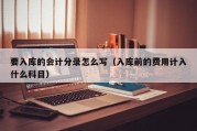 要入库的会计分录怎么写（入库前的费用计入什么科目）
