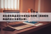 卖出库存商品会计分录怎么写的呢（卖掉库存商品的会计分录怎么做）