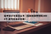 给甲会计分录怎么写（实际收到甲材料3000个,请写出会计分录）