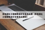 承包绿化工程做账会计分录怎么做（承包绿化工程做账会计分录怎么做好）